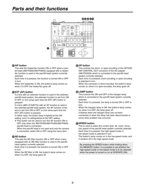 Page 9
9

Parts and their functions
 H/F button
This sets the heater/fan function ON or OFF when a pan/
tilt head (AW-PH600/AW-PH650) equipped with a heater/
fan function is used in the pan/tilt head system currently 
selected.
Each time it is pressed, the function is turned ON or OFF 
in turn.
When the heater/fan is ON, the button’s lamp comes on; 
when it is OFF, the heater/fan goes off.
 EXT (AF) button
If a lens with an extender function is used in the selected 
pan/tilt head system, the extender...