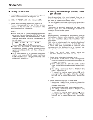 Page 2020
Operation
$Turning on the power
1. Set all the power switches of the connected components
and the power switch of the AC adapter to ON.
2. Set the DC POWER switch on the main unit to ON.
3. Set the OPERATE switch of the control panel to ON.
Power is now supplied to the pan-tilt head systems
connected to the main unit, and the camera’s initial
settings are performed in sequence.
 
OAt the same time as the camera’s initial settings are
performed, the control panel’s PAN/TILT lever and
ZOOM lever...