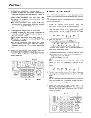 Page 2121
Operation
$Setting the video signals
In the multi-function controller, the video signals (composite
signals and component signals) which will be used must be
set.
The correct video signals cannot be obtained unless these
settings are performed.
1.Select the pan-tilt head system using the
CONTROL/PREVIEW MONITOR OUT SEL button.
2.Press the MENU button, turn the menu setting control
(main), and set it so that the CONTROLLER SETTING
item appears at the top of the LCD panel.
3. Press the OK button.
The...