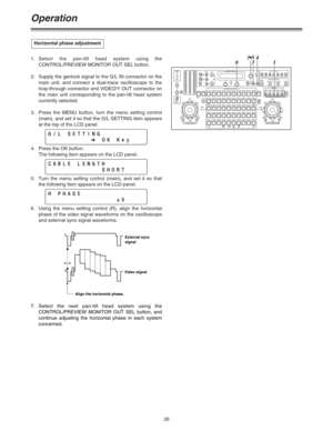 Page 2626
Operation
1.Select the pan-tilt head system using the
CONTROL/PREVIEW MONITOR OUT SEL button.
2. Supply the genlock signal to the G/L IN connector on the
main unit, and connect a dual-trace oscilloscope to the
loop-through connector and VIDEO/Y OUT connector on
the main unit corresponding to the pan-tilt head system
currently selected.
3.Press the MENU button, turn the menu setting control
(main), and set it so that the G/L SETTING item appears
at the top of the LCD panel.
4. Press the OK button.
The...