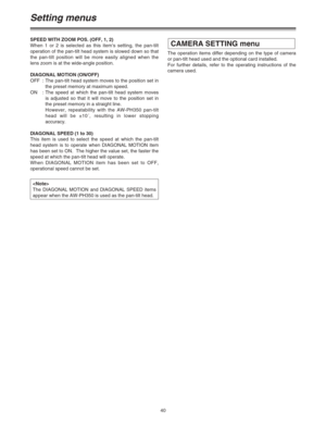 Page 4040
Setting menus
SPEED WITH ZOOM POS. (OFF, 1, 2)
When 1 or 2 is selected as this item’s setting, the pan-tilt
operation of the pan-tilt head system is slowed down so that
the pan-tilt position will be more easily aligned when the
lens zoom is at the wide-angle position.
DIAGONAL MOTION (ON/OFF)
OFF : The pan-tilt head system moves to the position set in
the preset memory at maximum speed.
ON : The speed at which the pan-tilt head system moves
is adjusted so that it will move to the position set in
the...
