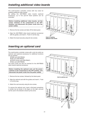 Page 4141
Installing additional video boards
The multi-function controller comes with four slots for
installing additional video boards.
By adding the AW-PB605 video boards (optional
accessory), up to five pan-tilt head systems can be
controlled.
1. Remove the two screws and take off the blank panel.
2.Align the AW-PB605 video board (optional accessory)
with the guides, and insert it.  Push it in all the way.
3. Attach the board securely using the two screws.Before installing additional video boards, set the...