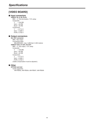 Page 4444
Specifications
[VIDEO BOARD]
$Input connectors
VIDEO/Y IN, Pr IN, Pb IN
BNC a3, 75Ωtermination, 7.5% setup
Composite:
Y=100 IRE
Sync = 40 IRE
Burst = 40 IRE
Component:
Y=0.714 V
Sync = 0.286 V
Pr/Pb = 0.700 V
$Output connectors
G/L OUT connector
BNC, 75Ωoutput
Connecting cable:
BELDEN 8281, max. 3,280 feet (1,000 meters)
VIDEO/Y OUT, Pr OUT, Pb OUT
BNC a3, 75Ωoutput, 7.5% setup
Composite:
Y=100 IRE
Sync = 40 IRE
Burst = 40 IRE
Component:
Y=0.714 V
Sync = 0.286 V
Pr/Pb = 0.700 V
(Cable compensation...