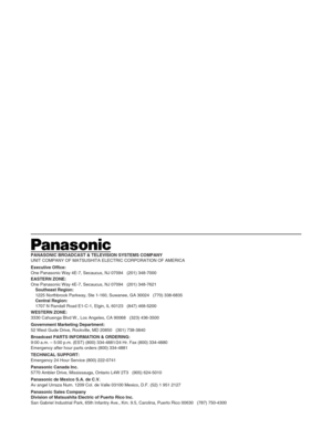 Page 46PANASONIC BROADCAST & TELEVISION SYSTEMS COMPANY
UNIT COMPANY OF MATSUSHITA ELECTRIC CORPORATION OF AMERICA
Executive Office:
One Panasonic Way 4E-7, Secaucus, NJ 07094   (201) 348-7000
EASTERN ZONE: 
One Panasonic Way 4E-7, Secaucus, NJ 07094   (201) 348-7621
Southeast Region:
1225 Northbrook Parkway, Ste 1-160, Suwanee, GA 30024   (770) 338-6835
Central Region:
1707 N Randall Road E1-C-1, Elgin, IL 60123   (847) 468-5200
WESTERN ZONE: 
3330 Cahuenga Blvd W., Los Angeles, CA 90068   (323) 436-3500...