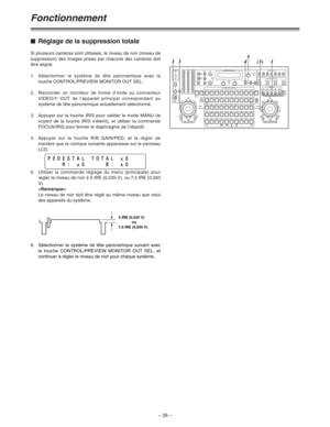 Page 74– 28 –
Fonctionnement
$Réglage de la suppression totale
Si plusieurs caméras sont utilisées, le niveau de noir (niveau de
suppression) des images prises par chacune des caméras doit
être aligné.
1.Sélectionner le système de tête panoramique avec la
touche CONTROL/PREVIEW MONITOR OUT SEL.
2.Raccorder un moniteur de forme d’onde au connecteur
VIDEO/Y OUT de l’appareil principal correspondant au
système de tête panoramique actuellement sélectionné.
3. Appuyer sur la touche IRIS pour valider le mode MANU...