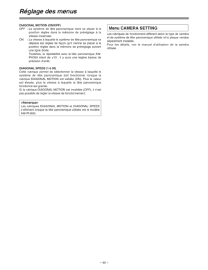 Page 86– 40 –
Réglage des menus
DIAGONAL MOTION (ON/OFF)
OFF:Le système de tête panoramique vient se placer à la
position réglée dans la mémoire de préréglage à la
vitesse maximale.
ON : La vitesse à laquelle le système de tête panoramique se
déplace est réglée de façon qu’il vienne se placer à la
position réglée dans la mémoire de préréglage suivant
une ligne droite.
Toutefois, la répétabilité avec la tête panoramique AW-
PH350 étant de ±10´, il y aura une légère baisse de
précision d’arrêt.
DIAGONAL SPEED (1...