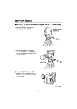 Page 7
- 7 -

How to install
  Mount the interface bracket on the 
tripod. (Screw: 1/4 – 20UNC)
  Mount the camera on the interface 
bracket (AW-PB506A or AW-PB305A), 
and turn the fixing knob to tighten the 
camera securely.
  Connect the EVF I/F cable (or EVF 
cable)from the interface bracket to the 
EVF I/F connector (or EVF connector) 
on the camera.
Fixing knob
Interface bracket:
AW-PB506A,  
AW-PB305A
Mounting to the interface bracket (AW-PB506A, AW-PB305A)
EVF I/F cable

060920 AW-VF64N_P.indd...