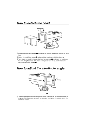 Page 9
- 9 -

How to detach the hood
Slide-in slot
  Loosen the hood fixing screws , one at the left and one at the right, and pull the hood 
free.
 Return the hood fixing screws  to their original positions, and tighten them up.
  To re-attach the hood, first loosen the hood fixing screws , and insert the hood from 
the front along the slide-in slots. Insert it firmly as far as it will go, and then secure it 
using the hood fixing screws 
.
Panning
Tilting
How to adjust the viewfinder angle
  To...