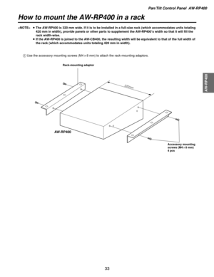 Page 33Pan/Tilt Control Panel  AW-RP400
AW-RP400
33
How to mount the AW-RP400 in a rack
AW-RP400
320mm
1Use the accessory mounting screws (M4!8 mm) to attach the rack-mounting adaptors.
Rack-mounting adaptor
Accessory mounting
screws (M4!8 mm)
4 pcs
≥The AW-RP400 is 320 mm wide. If it is to be installed in a full-size rac\
k (which accommodates units totaling
420 mm in width), provide panels or other parts to supplement the AW-RP\
400 ’s width so that it will fill the
rack width-wise.
≥ If the AW-RP400 is...