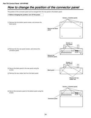 Page 34Pan/Tilt Control Panel  AW-RP400
34
How to change the position of the connector panel
The position of the connector panel can be changed from the rear panel t\
o the bottom panel.
1Remove the five bottom panel screws, and remove the
blank panel.
\b Remove the five rear panel screws, and remove the
connector panel.
5 Secure the connector panel to the bottom panel using the
screws.
3
Secure the blank panel to the rear panel using the
screws.
4 Remove the two rubber feet from the blank panel.
Screws! 5...