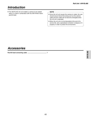 Page 43Roll Unit  AW-RL400
AW-RL400
43
Introduction
Accessories
≥The AW-RL400 roll unit enables a camera to be rotated
when it is used in combination with the AW-PH400 indoor
pan/tilt head.NOTE
≥Since the roll unit causes the camera to rotate, the user
should ensure that all the wiring such as the camera
cable and lens cable will not become entangled when
the roll unit is operated.
≥ When the roll unit is to be discarded at the end of its
service life, ask a specialized contractor to dispose of it
properly in...