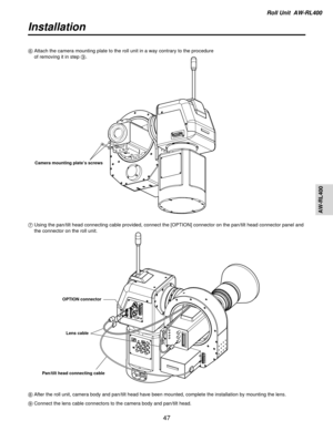 Page 47Roll Unit  AW-RL400
AW-RL400
47
Installation
6Attach the camera mounting plate to the roll unit in a way contrary to t\
he procedure 
of removing it in step 3.
Camera mounting plate ’s screws
7Using the pan/tilt head connecting cable provided, connect the [OPTION] \
connector on the pan/tilt head connector panel and
the connector on the roll unit.
OPTION connector
Pan/tilt head connecting cable Lens cable
8
After the roll unit, camera body and pan/tilt head have been mounted, co\
mplete the installation...