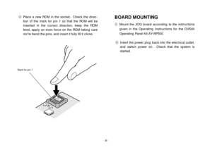 Page 5-5-
rPlace a new ROM in the socket.  Check the direc-
tion of the mark for pin 1 so that the ROM will be
inserted in the correct direction, keep the ROM
level, apply an even force on the ROM taking care
not to bend the pins, and insert it fully till it clicks.
UC1A0
   15A
Mark for pin 1
BOARD MOUNTINGtMount the JOG board according to the instructions
given in the Operating Instructions for the DVEdit
Operating Panel Kit AY-RP500.
yInsert the power plug back into the electrical outlet,
and switch power...