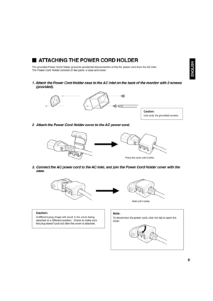 Page 11ENGLISH
1. Attach the Power Cord Holder case to the AC inlet on the back of the monitor with 2 screws
(provided).
2 Attach the Power Cord Holder cover to the AC power cord.
3. Connect the AC power cord to the AC inlet, and join the Power Cord Holder cover with the
case.
ATTACHING THE POWER CORD HOLDER
The provided Power Cord Holder prevents accidental disconnection of the AC power cord from the AC inlet.
The Power Cord Holder consists of two parts; a case and cover.
Press the cover until it clicks.
Hold...