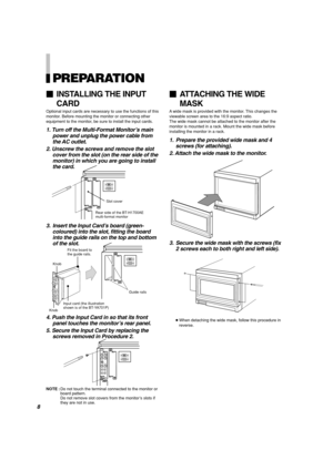 Page 10PREPARATION
1. Turn off the Multi-Format Monitor’s main
power and unplug the power cable from
the AC outlet.
2. Unscrew the screws and remove the slot
cover from the slot (on the rear side of the
monitor) in which you are going to install
the card.
3. Insert the Input Card’s board (green-
coloured) into the slot, fitting the board
into the guide rails on the top and bottom
of the slot.
4. Push the Input Card in so that its front
panel touches the monitor’s rear panel.
5. Secure the Input Card by...