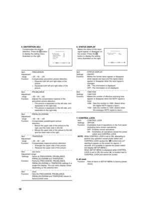 Page 16    
STATUS DISPLAY   :ON
1080/1035        :1080
 
EXIT: 
MENU ADJUST:- + SELECT:
    
PINCUSHION       :00
PIN.BALANCE      :00
PARALLELOGRAM    :00 
TRAPEZOID        :00
 sub menu
 reset
EXIT: 
MENU ADJUST:- + SELECT:
5. DISTORTION ADJ.
Compensates the picture
distortion. Press the 
 button
to display the setting menu
illustrated on the right.
Item : PINCUSHION
Adjustment
 range :–20 ~ 00 ~ +20
Function : Compensates pincushion picture distortion.
– : Expands both left and right sides of the
picture.
+...