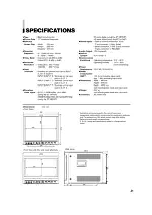 Page 21ENGLISH
SPECIFICATIONS
Type : Multi-format monitor
 Picture Tube : 17 measured diagonally
 Effective 
Screen Size : Width : 330 mm
Height : 250 mm
Diagonal : 410 mm
 Scanning 
Frequency : H : 15 kHz/15 kHz  – 45 kHz
V : 50 Hz  – 100 Hz
 Video Band : Component : 25 MHz ( –3 dB)
Video (Y/C) : 8 MHz ( –3 dB)
 Horizontal 
Resolution : Video (Y/C) : 600 TV lines
1080/60i : 800 TV lines
 Input
Terminals : Installing an optional input card in SLOT 1,
2, or 3 is required.
INPUT A/INPUT B: Terminals on the...