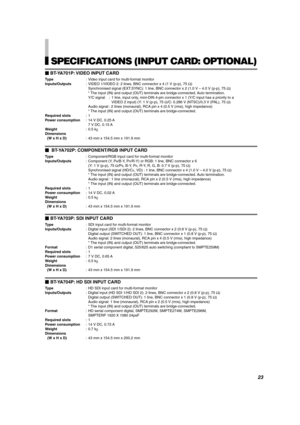 Page 23ENGLISH
SPECIFICATIONS (INPUT CARD: OPTIONAL)
BT-YA701P: VIDEO INPUT CARD
Type : Video input card for multi-format monitor
Inputs/Outputs : VIDEO 1/VIDEO 2: 2 lines, BNC connector x 4 (1 V (p-p), 75  Ω)
Synchronised signal (EXT.SYNC): 1 line, BNC connector x 2 (1.0 V  – 4.0 V (p-p), 75  Ω)
* The input (IN) and output (OUT) terminals are bridge-connected. Auto termination. 
Y/C signal : 1 line, input only, mini-DIN 4-pin connector x 1 (Y/C input has a priority to a
VIDEO 2 input) (Y: 1 V (p-p), 75  Ω/C:...