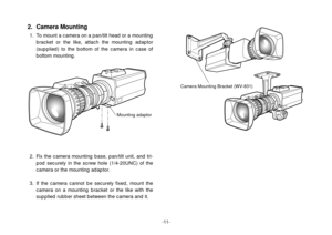 Page 13-11-
2. Fix the camera mounting base, pan/tilt unit, and tri-
pod securely in the screw hole (1/4-20UNC) of the
camera or the mounting adaptor.
3. If the camera cannot be securely fixed, mount the
camera on a mounting bracket or the like with the
supplied rubber sheet between the camera and it.
Mounting adaptor
2. Camera Mounting
1. To mount a camera on a pan/tilt head or a mounting
bracket or the like, attach the mounting adaptor
(supplied) to the bottom of the camera in case of
bottom mounting.
Camera...