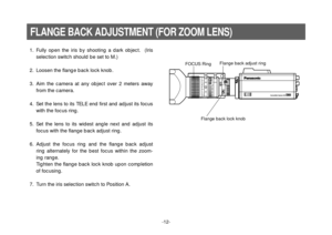 Page 14-12-
1. Fully open the iris by shooting a dark object.  (Iris
selection switch should be set to M.)
2. Loosen the flange back lock knob.
3. Aim the camera at any object over 2 meters away
from the camera.
4. Set the lens to its TELE end first and adjust its focus
with the focus ring.
5. Set the lens to its widest angle next and adjust its
focus with the flange back adjust ring.
6. Adjust the focus ring and the flange back adjust
ring alternately for the best focus within the zoom-
ing range.
Tighten the...