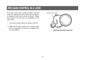 Page 15-13-
IRIS GAIN CONTROL IN A LENS
An iris gain control hole is usually provided in the front
of the lens. Adjustment of the iris gain, with a screwdriv-
er through the hole may be done as follows.  (Shape
and location of the hole may vary depending on the
type of lens.)
1. Turn the iris selection switch to Position A (AUTO).
2. Rotate the iris gain control to the maximum gain,
but in a range where no hunting or oscillating of the
iris ring develops.Iris gain control (G, S)
Automatic iris power zoom lens 