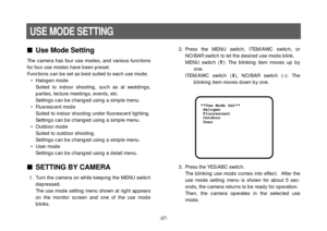 Page 29-27-
Use Mode Setting
The camera has four use modes, and various functions
for four use modes have been preset.
Functions can be set as best suited to each use mode.
• Halogen mode
Suited to indoor shooting, such as at weddings,
parties, lecture meetings, events, etc.
Settings can be changed using a simple menu.
• Fluorescent mode
Suited to indoor shooting under fluorescent lighting.
Settings can be changed using a simple menu.
• Outdoor mode
Suited to outdoor shooting.
Settings can be changed using a...