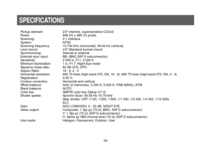 Page 52-50-
Pickup element: 2/3 interline, supersensitive CCDx3
Pixels: 948 (H) x 485 (V) pixels
Scanning: 2:1 interlace
System: NTSC
Scanning frequency: 15.734 kHz (horizontal), 59.94 Hz (vertical)
Lens mount: 2/3 Standard byonet mount
Synchronizing: Internal or external
External sync input: BB, (BNC,50P D subconnector)
Sensitivity: 2 000 lx, F11, 3 200 K
Minimum illumination: 1 lx, F1.7, Night Eye mode
Signal-to-noise ratio: 62 dB (DTL OFF)
Aspect Ratio: 16 : 9, 4 : 3
Horizontal resolution: 800 TV lines (high...