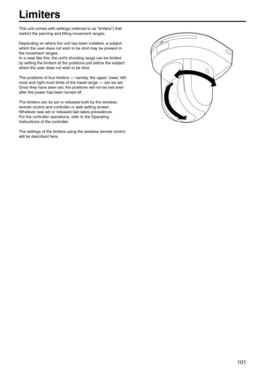 Page 101101
Limiters
This unit comes wit\eh settings (referred to as “limiters”) that 
restrict the panning and\e tilting movement ranges.
Depending on where th\ee unit has been inst\ealled, a subject 
which the user does \enot wish to be shot\e may be present in 
the movement ranges.
In a case like this, the unit’s shooting range can be limited \e
by setting the limite\ers at the positions\e just before the subject 
which the user does \enot wish to be shot\e.
The positions of four limiters — namel\ey, the...