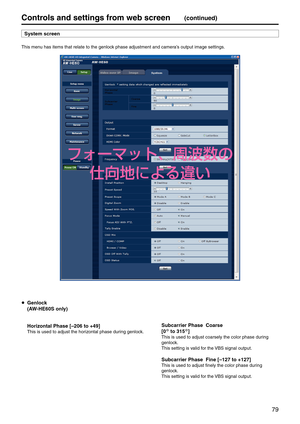 Page 7979
Controls and settings fr\pom web screen(continued)
S\fstem screen
This menu has items that re\elate to the genlock phase adjustment an\ed camera’s output image setti\engs.
 Genlock
  (AW‑HE60S onl\f)
  Horizontal Phase [–\p206 to +49]
This is used to adj\eust the horizontal phase during genlock.
 Subcarrier Phase  C\poarse
  [0° to 315°]
This is used to adj\eust coarsely the col\eor phase during 
genlock.
This setting is valid for the VBS signal output.
 Subcarrier Phase  F\pine [–127 to +127]\p
This...