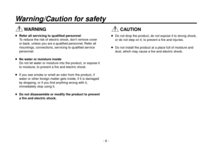 Page 6- 6 -
Warning/Caution for safety
 WARNING
 Refer all servicing to qualified personnel
    To reduce the risk of electric shock, don’t remove cover 
or back, unless you are a qualified personnel. Refer all 
mountings, connections, servicing to qualified service 
personnel.
  No water or moisture inside
    Do not let w

ater or moisture into the product, or expose it 
to moisture, to prevent a fire and electric shock.
   
If y
ou see smoke or smell an odor from the product, if 
water or other foreign...