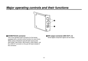 Page 8- 8 -
Major operating controls and their functions
 ZOOM/FOCUS connector
This is the standard input connector for the lenses 
equipped with a remote control function for zoom focus.
When using a Panasonic pan-tilt head (such as the 
AW -

PH360, AW-PH00, AW-PH05 or AW-PH650), use 
the LENS I/F connector on the pan-tilt head instead of 
this connector.
  SDI output connector [SDI OUT1, 2]
Serial digital component signal can be output. 