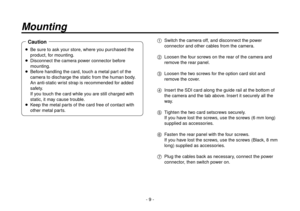 Page 9- 9 -
Mounting
   Be sure to ask your store, where you purchased the 
product, for mounting.
    Disconnect the camer
 a power connector before 
mounting.
   
Bef
ore handling the card, touch a metal part of the 
camera to discharge the static from the human body. 
An anti-static wrist strap is recommended for added 
safety.  
If you touch the card while you are still charged with 
static, it may cause trouble.
    K
eep the metal parts of the card free of contact with 
other metal parts.
Caution1...