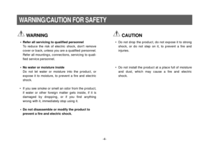 Page 4-4-
WARNING/CAUTION FOR SAFETY
WARNING
• Refer all servicing to qualified personnel
To reduce the risk of electric shock, dont remove
cover or back, unless you are a qualified personnel.
Refer all mountings, connections, servicing to quali-
fied service personnel.
•No water or moisture inside
Do not let water or moisture into the product, or
expose it to moisture, to prevent a fire and electric
shock.
• If you see smoke or smell an odor from the product,
if water or other foreign matter gets inside, if...