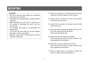 Page 7-7-
MOUNTING•Be sure to ask your store, where you purchased
the product, for mounting.
•Disconnect the camera power connector before
mounting.
•Before handling the card, touch a metal part of
the camera to discharge the static from the
human body.
An anti-static wrist strap is recommended for
added safety.
If you touch the card while you are still charged
with static, it may cause trouble.
•Keep the metal parts of the card free of contact
with other metal parts.
(1) Switch the camera off, and disconnect...