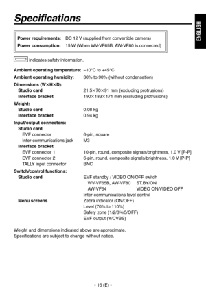 Page 17
- 16 (E) -
ENGLISH

Specifications
Ambient operating temperature: –10°C to +45°C
Ambient operating humidity:  0% to 90% (without condensation)
Dimensions (WHD):
Studio card   1.57091 mm (excluding protrusions)
Interface bracket 19018171 mm (excluding protrusions)
Weight:
Studio card   0.08 kg
Interface bracket 0.94 kg
Input/output connectors:
Studio card
EVF connector  6-pin, square
Inter-communications jack  M
Interface bracket
EVF connector 1 
10-pin, round, composite...