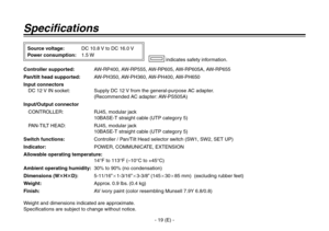 Page 20
- 19 (E) -

Specifications
Controller supported: AW-RP400, AW-RP555, AW-RP605, AW-RP605A, AW-RP655
Pan/tilt head supported:  AW-PH350, AW-PH360, AW-PH400, AW-PH650
Input connectors
 
  DC 12 V IN socket:   Supply DC 12 V from the general-purpose AC adapter.
 
(Recommended AC adapter: AW-PS505A)
Input/Output connector
  CONTROLLER:   RJ45, modular jack
 
10BASE-T straight cable (UTP category 5)
  PAN-TILT HEAD:   RJ45, modular jack
 
10BASE-T straight cable (UTP category 5)
Switch functions:  Controller...