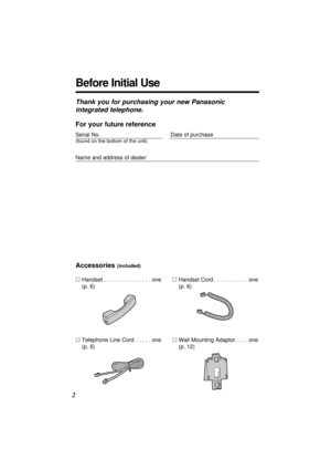 Page 2Before Initial Use
2
Thank you for purchasing your new Panasonic
integrated telephone.
Accessories (included)
·Handset. . . . . . . . . . . . . . . one
(p. 6)
·Telephone Line Cord. . . . . one
(p. 6)·Handset Cord. . . . . . . . . . . one
(p. 6)
·Wall Mounting Adaptor. . . . one
(p. 12)
For your future reference
Serial No.Date of purchase
(found on the bottom of the unit)
Name and address of dealer 