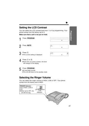 Page 1111
Preparation
Setting the LCD Contrast
You can select the LCD contrast level from 1 to 4 by programming. Your
phone comes from the factory set to 3.
Make sure that a call is not put on hold.
1
Press (PROGRAM).
2
Press (MUTE).
3
Press (7).
³The current setting is displayed.
4
Press (1)to (4).
³Each time you press a button, the level
will change on the display.
5
Press (PROGRAM).
³A long beep sounds.
³The unit will return to the standby mode.
Selecting the Ringer Volume
You can select the ringer volume to...