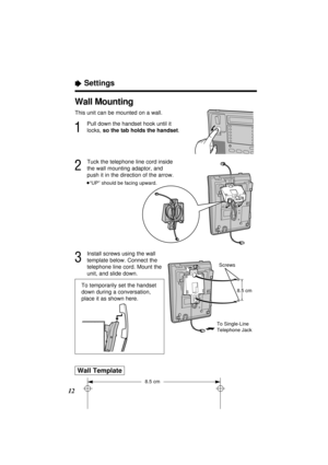 Page 12ÒSettings
12Wall Template
8.5 cm
To temporarily set the handset
down during a conversation,
place it as shown here.
Wall Mounting
This unit can be mounted on a wall.
1
Pull down the handset hook until it
locks, so the tab holds the handset.
2
Tuck the telephone line cord inside
the wall mounting adaptor, and
push it in the direction of the arrow.
³“UP” should be facing upward.
3
Install screws using the wall
template below. Connect the
telephone line cord. Mount the
unit, and slide down.
Screws
8.5 cm
To...