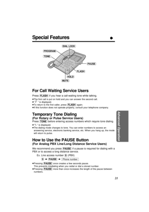 Page 21Advanced Operation
21
Special FeaturesÒ
For Call Waiting Service Users
Press (FLASH)if you hear a call-waiting tone while talking.
³The ﬁrst call is put on hold and you can answer the second call.
³“” is displayed.
³To return to the ﬁrst caller, press (FLASH)again.
³If this function does not operate properly, consult your telephone company.
Temporary Tone Dialing 
(For Rotary or Pulse Service Users)
Press (TONE)before entering access numbers which require tone dialing.
³“” is displayed.
³The dialing mode...