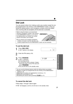 Page 25Advanced Operation
25
Ò
To cancel the dial lock
Follow steps 1 through 3 above again.
³“” will disappear, and the unit will return to the standby mode.
You can use the following features while the dialing buttons are locked.
³Dialing a number you programmed into the memory of the EMERGENCY
button (p. 18)
³Adjusting the handset and speakerphone volumes (p. 14)
³Muting the conversation (p. 22)
³Answering the second call by pressing (FLASH)(p. 21)
To set the dial lock
1
Press (DIAL\LOCK).
³“” ﬂashes on the...