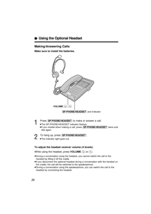 Page 28ÒUsing the Optional Headset
28Making/Answering Calls
Make sure to install the batteries.
1
Press (SP-PHONE/HEADSET)to make or answer a call.
³The SP-PHONE/HEADSET indicator ﬂashes.
³If you misdial when making a call, press (SP-PHONE/HEADSET)twice and
dial again.
2
To hang up, press (SP-PHONE/HEADSET).
³The indicator light goes out.
To adjust the headset receiver volume (4 levels):
While using the headset, press VOLUME
(_)or (^).
³During a conversation using the headset, you cannot switch the call to the...
