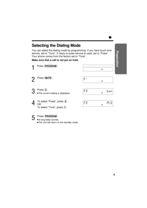 Page 99
Preparation
Ò
Selecting the Dialing Mode
You can select the dialing mode by programming. If you have touch tone
service, set to “Tone”. If rotary or pulse service is used, set to “Pulse”.
Your phone comes from the factory set to “Tone”.
Make sure that a call is not put on hold.
1
Press (PROGRAM).
2
Press (MUTE).
3
Press (3).
³The current setting is displayed.
4
To select “Pulse”, press (2).
OR
To select “Tone”, press 
(1).
5
Press (PROGRAM).
³A long beep sounds.
³The unit will return to the standby mode. 