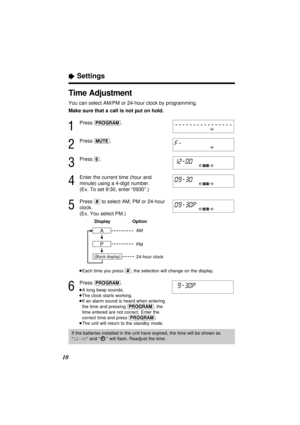 Page 1010
Time Adjustment
You can select AM/PM or 24-hour clock by programming.
Make sure that a call is not put on hold.
1
Press (PROGRAM).
2
Press (MUTE).
3
Press (6).
4
Enter the current time (hour and
minute) using a 4-digit number.
(Ex. To set 9:30, enter “0930”.)
5
Press (#)to select AM, PM or 24-hour
clock.
(Ex. You select PM.)
³Each time you press (#), the selection will change on the display.
6
Press (PROGRAM).
³A long beep sounds.
³The clock starts working.
³If an alarm sound is heard when entering...