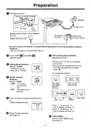 Page 3Preparation
Q Connectasshown.
Handset Cord
Modular Jack for Single
(RJ11C)
Be sure to use the AC Adaptor, lf a power fallure takes place, the unit can be used as a typical
telephone.
USE ONLY Panasonic AC ADAPTOR, KX-A1 1.
Line Connection
ril-\u
t
@ Cec (Calling Party Control);
rm
@ eusn the Answer System On/Off Switch
on.
(Power Indicator will light.)
PUSH #1 FORINITIAL SETTING.
lnllDlI MEr
cF|y | | pF(xi Ir||l
PUSH PUSH PROG.,MEMORY.ABPUSH 1  0R 2.
oPush 1 for setting to A.
The LC-Display will show A....