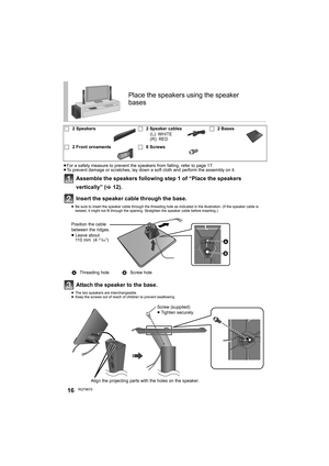 Page 1616RQT9670
≥For a safety measure to prevent the speakers from falling, refer to page 17.
≥To prevent damage or scratches, lay down a soft cloth and perform the assembly on it.
Assemble the speakers following step 1 of “Place the speakers 
vertically” (>12).
Insert the speaker cable through the base.
≥Be sure to insert the speaker cable through the threading hole as indicated in the illustration. (If the speaker cable is 
twisted, it might not fit through the opening. Straighten the speaker cable before...