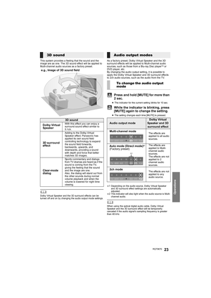 Page 23Operations
RQT967023
This system provides a feeling that the sound and the 
image are as one. The 3D sound effect will be applied to 
Multi-channel audio sources as a factory preset.
	Dolby Virtual Speaker and the 3D surround effects can be 
turned off and on by changing the audio output mode settings.
As a factory preset, Dolby Virtual Speaker and the 3D 
surround effects will be applied to Multi-channel audio 
sources, such as those from a Blu-ray Disc player
TM or 
DVD player, etc.
By changing the...