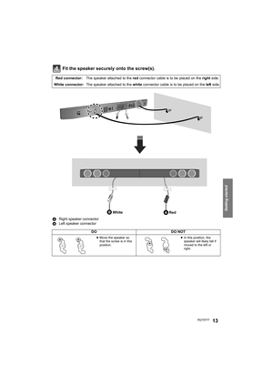 Page 13Getting started
RQT977713
Fit the speaker securely onto the screw(s).
Red connector:The speaker attached to the red connector cable is to be placed on the right side.
White connector: The speaker attached to the white connector cable is to be placed on the left side.
ARight speaker connector
BLeft speaker connector
DODO NOT
≥Move the speaker so 
that the screw is in this 
position.≥In this position, the 
speaker will likely fall if 
moved to the left or 
right.
Red White...