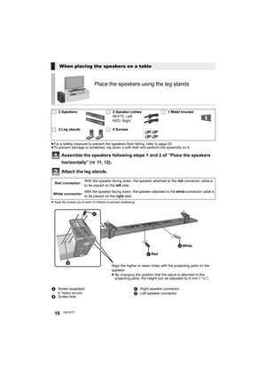 Page 1616RQT9777
≥For a safety measure to prevent the speakers from falling, refer to page 20.
≥To prevent damage or scratches, lay down a soft cloth and perform the assembly on it.
Assemble the speakers following steps 1 and 2 of “Place the speakers 
horizontally” (>11, 1 2) .
Attach the leg stands. 
≥Keep the screws out of reach of children to prevent swallowing.
When placing the speakers on a table
Place the speakers using the leg stands
∏2 Speakers∏2 Speaker cables
WHITE: Left
RED: Right∏1 Metal bracket
∏2...