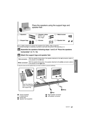 Page 17Getting started
RQT977717
≥For a safety measure to prevent the speakers from falling, refer to page 20.
≥To prevent damage or scratches, lay down a soft cloth and perform the assembly on it.
Assemble the speakers following steps 1 and 2 of “Place the speakers 
horizontally” (>11, 12).
Attach the support legs and speaker feet.
≥Keep the screws and the speaker feet out of reach of children to prevent swallowing.
Place the speakers using the support legs and 
speaker feet
∏2 Speakers∏2 Speaker cables
WHITE:...